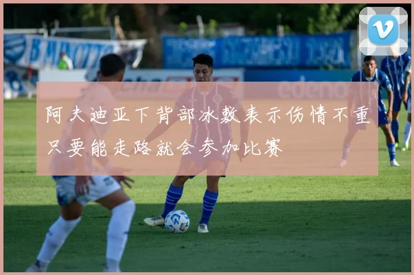 阿夫迪亚下背部冰敷表示伤情不重只要能走路就会参加比赛