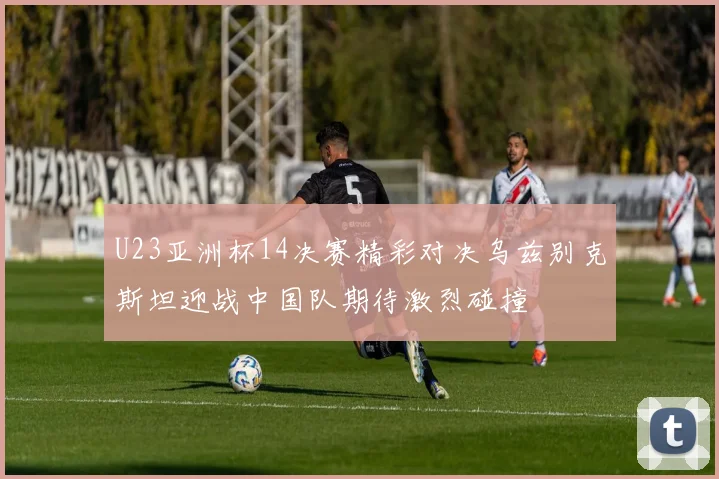 U23亚洲杯14决赛精彩对决乌兹别克斯坦迎战中国队期待激烈碰撞