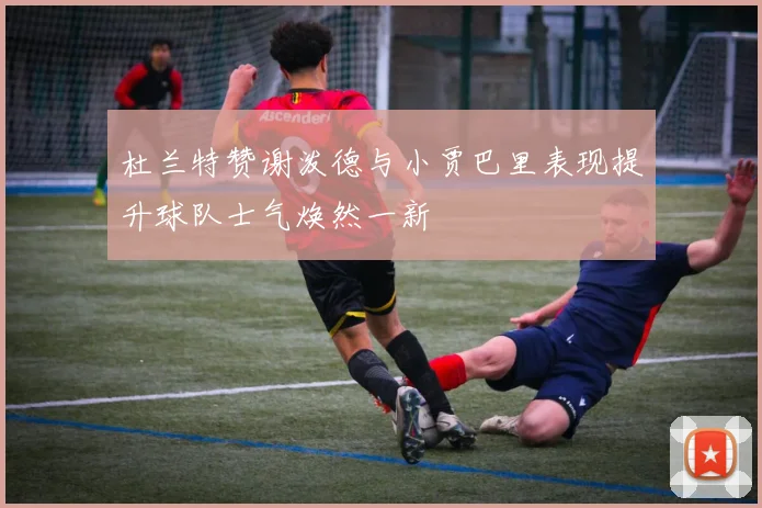杜兰特赞谢泼德与小贾巴里表现提升球队士气焕然一新