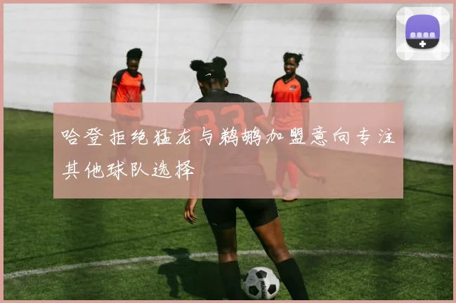 哈登拒绝猛龙与鹈鹕加盟意向专注其他球队选择