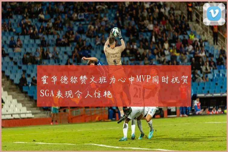 霍华德称赞文班为心中MVP同时祝贺SGA表现令人惊艳