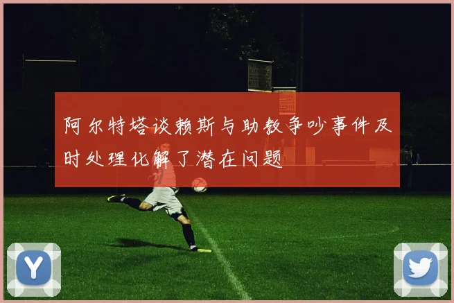 阿尔特塔谈赖斯与助教争吵事件及时处理化解了潜在问题