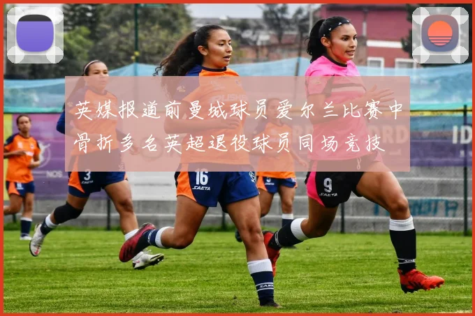 英媒报道前曼城球员爱尔兰比赛中骨折多名英超退役球员同场竞技
