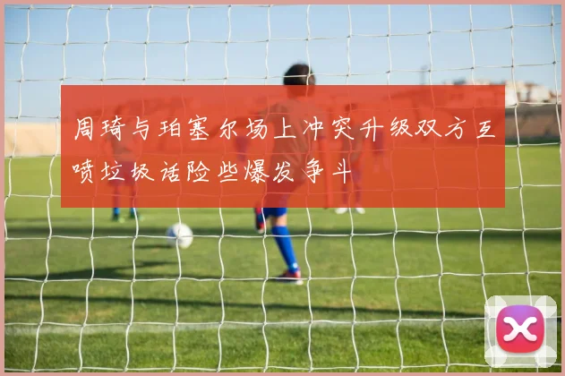 周琦与珀塞尔场上冲突升级双方互喷垃圾话险些爆发争斗