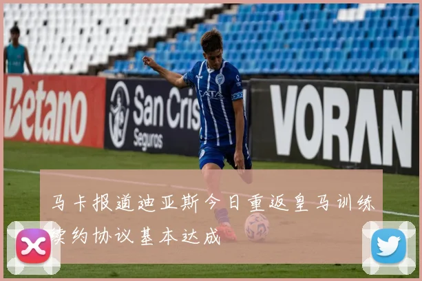 马卡报道迪亚斯今日重返皇马训练续约协议基本达成