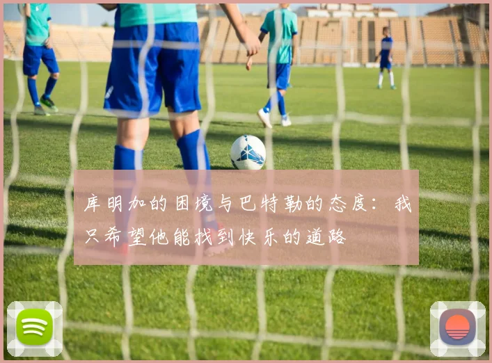 库明加的困境与巴特勒的态度：我只希望他能找到快乐的道路