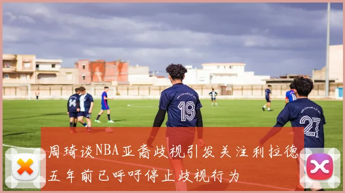 周琦谈NBA亚裔歧视引发关注利拉德五年前已呼吁停止歧视行为