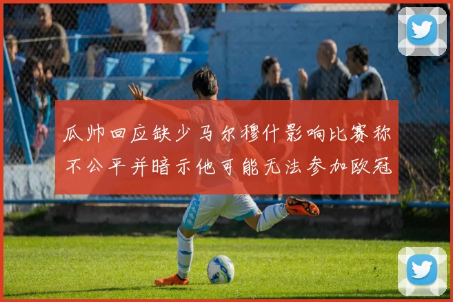 瓜帅回应缺少马尔穆什影响比赛称不公平并暗示他可能无法参加欧冠