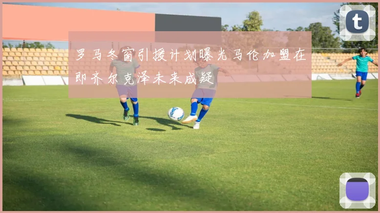 罗马冬窗引援计划曝光马伦加盟在即齐尔克泽未来成疑