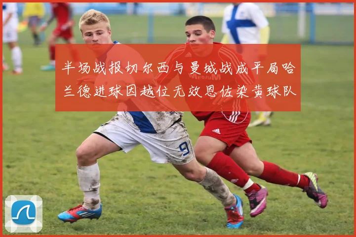 半场战报切尔西与曼城战成平局哈兰德进球因越位无效恩佐染黄球队表现低迷