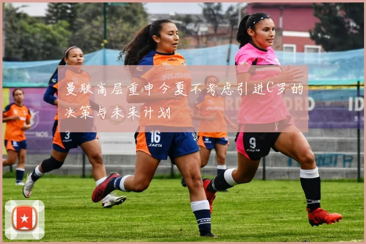 曼联高层重申今夏不考虑引进C罗的决策与未来计划